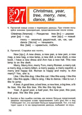 1271. Прочитай новые слова с переводом дважды. При чтении поль­
зуйся знаками транскрипции, представленными после слова.
Chirstmas [knsmas] — Рождество tree [tri:] — дерево
year [jo] — год new [nju:] — новый
merry — веселый, радостный, -ая, -ое, -ые
dance ['da:ns] — танцевать
like [laik] — нравиться, любить
2. Прочитай. Старайся все понять.
New [nju:]. A new dress, a new pan, a new pen, a new
map, a new bag, a new lamp, a new doll, a new clock, a new
book. I have a new dress and Ann has a new hat. This new
lamp is on the desk.
Merry. Merry Ann, merry Tom, merry Roman, a merry cat,
a merry dog, a merry kitten, a merry puppy, a merry squirrel, a
merry and happy kid. Roman is happy and merry. Is Ann
merry? Yes, she is.
Like. I like this dog. I like this cat. I like this song. I like this
doll. I like this apple. I like to sing. I like to dance. I like to run. I
like to jump.
A tree. A good tree, a bed tree, a new tree, a big tree, a lit­
tle tree. We like this tree. We like this big tree.
Year. A good year, a bad year, the new year, this year,
that year. We like this year.
3. Быстро и без ошибок составь как можно больше предложений,
заменяя последнее слово предложения: Let’s give him a dog.
Побеждает тот, кто составит больше предложений. Тот, кто пов­
торит одно и то же предложение дважды, выбывает из игры.
Christmas, year,
tree, merry, new,
dance, like
76
 