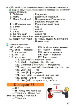 4. а) Прочитай слова, словосочетания и предложения с переводом.
31 Закрой левую часть упражнения и переведи на английский
язык за 30 секунд.
1. Christmas
2. merry
3. Merry Christmas!
4. a Christmas tree
5. a year
6. new
7. a tree
8. the new year
9. the New Year’s tree
10.Happy New Year!
Запиши в словарик.
108. shelf— полка 113. book — книга, книжка
109. shop — магазин 114.spoon — ложка
110. she — она 115. room — комната
111. he — он 116. boot — ботинок
112. we — мы 117. too — также
118. bookshelf — книжная полка
119. good — добрый, -ая, -ое, -ые
120. Christmas ['krismas] — Рождество
121. merry — веселый, радостный, -ая, -ое, -ые
122. year [jia] — год
123. tree [tn:] — дерево
124. new [nju:] — новый, -ая, -ое, -ые
125. dance [’da:ns] — танцевать
126. like [laik] — нравиться, любить
Dialogue 38
— Hi !
— Hi! Happy NewYearto you!
— Thank you. Happy New
Year and Merry Christmas !
— Thank you.
Рождество
радостный, веселый
Поздравляю с Рождеством!
Веселого Рождества!
Рождественская елка
год
новый
дерево
новый год
новогодняя елка
С Новым годом! Счастливого
Нового гола!
77
 