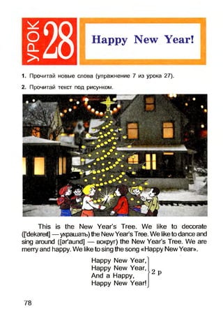 128 Happy New Year!
1. Прочитай новые слова (упражнение 7 из урока 27).
2. Прочитай текст под рисунком.
This is the New Year’s Tree. We like to decorate
(['dekareit] — украшать) the NewYear’s Tree. We liketo dance and
sing around ([ar'aund] — вокруг) the New Year’s Tree. We are
merry and happy. We like to sing the song «Happy New Year».
Happy New Year,
Happy New Year,
And a Happy,
Happy New Year!
2 p
78
 