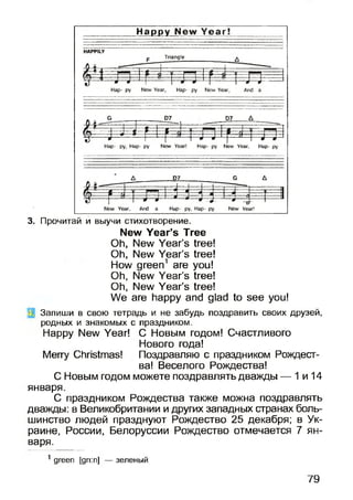 3. Прочитай и выучи стихотворение.
New Year’s Tree
Oh, New Year’s tree!
Oh, New Year’s tree!
How green1 are you!
Oh, New Year’s tree!
Oh, New Year’s tree!
We are happy and glad to see you!
' Запиши в свою тетрадь и не забудь поздравить своих друзей,
родных и знакомых с праздником.
Happy New Year! С Новым годом! Счастливого
Нового года!
Merry Christmas! Поздравляю с праздником Рождест­
ва! Веселого Рождества!
С Новым годом можете поздравлять дважды — 1 и 14
января.
С праздником Рождества также можна поздравлять
дважды: в Великобритании и других западных странах боль­
шинство людей празднуют Рождество 25 декабря; в Ук­
раине, России, Белоруссии Рождество отмечается 7 ян­
варя.
1 green [gri:n] — зеленый
79
 