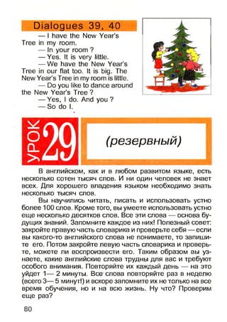 Dialogues 39, 40
— I have the New Year’s
Tree in my room.
— In your room ?
— Yes. It is very little.
— We have the New Year’s
Tree in our flat too. It is big. The
New Year’s Tree in my room is little.
— Do you like to dance around
the New Year’s Tree ?
— Yes, I do. And you ?
— So do I.
(резервный)
В английском, как и в любом развитом языке, есть
несколько сотен тысяч слов. И ни один человек не знает
всех. Для хорошего владения языком необходимо знать
несколько тысяч слов.
Вы научились читать, писать и использовать устно
более 100 слов. Кроме того, вы умеете использовать устно
еще несколько десятков слов. Все эти слова — основа бу­
дущих знаний. Запомните каждое из них! Полезный совет:
закройте правую часть словарика и проверьте себя — если
вы какого-то английского слова не понимаете, то запиши­
те его. Потом закройте левую часть словарика и проверь­
те, можете ли воспроизвести его. Таким образом вы уз­
наете, какие английские слова трудны для вас и требуют
особого внимания. Повторяйте их каждый день — на это
уйдет 1— 2 минуты. Все слова повторяйте раз в неделю
(всего 3— 5 минут!) и вскоре запомните их не только на все
время обучения, но и на всю жизнь. Ну что? Проверим
еще раз?
О
о _
>
80
 