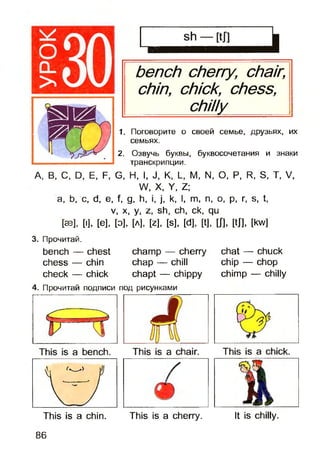 оCL
>
bench cherry, chair,
chin, chick, chess,
______chilly______
1. Поговорите о своей семье, друзьях, их
семьях.
2. Озвучь буквы, буквосочетания и знаки
транскрипции.
А, В, С, D, Е, F, G, Н, I, J, К, L, М, N, О, Р, R, S, Т, V,
W, X, Y, Z;
а, Ь, с, d, е, f, g, h, і, j, k, I, m, n, o, p, r, s, t,
v, x, y, z, sh, ch, ck, qu
[SB], [I], [e], [Э], [A], [z], [s], [d], [t], m , [tj], [kw]
3. Прочитай.
bench — chest cham p — cherry chat — chuck
chess — chin chap — chill chip — chop
check — chick chapt — chippy chim p — chilly
4. Прочитай подписи под рисунками
This is a chin. This is a cherry. It is chilly.
86
 