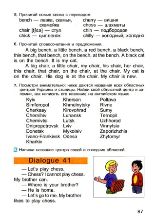 5. Прочитай новые слова с переводом,
bench — лавка, скамья, cherry
скамейка chess
chair [tjea] — стул chin -
chick — цыпленок chilly -
— вишня
— шахматы
- подбородок
- холодный, холодно
6. Прочитай словосочетания и предложения.
A big bench, a little bench, a red bench, a black bench,
this bench, that bench, on the bench, at the bench. A black cat
is on the bench. It is my cat.
A big chair, a little chair, my chair, his chair, her chair,
this chair, that chair, on the chair, at the chair. My cat is
on the chair. His dog is at the chair. My chair is new.
7. Посмотри внимательно: ниже даются названия всех областных
центров Украины и столицы. Найди свой областной центр и за­
помни, как написать его название на английском языке.
Kyiv
Simferopol
Cherkasy
Chernihiv
Chernivtsi
Dnipropetrovsk
Donetsk
Ivano-Frankivsk
Kharkiv
Kherson
Khmelnytsky
Kirovohrad
Luhansk
Lutsk
Lviv
Mykolaiv
Odesa
Poltava
Rivne
Sumy
Ternopil
Uzhhorod
Vinnytsia
Zaporizhzhia
Zhytomyr
Напиши название центра своей и соседних областей.
Dialogue 41
— Let’s play chess.
— Chess? Icannot play chess,
brother can.
— Where is your brother?
— He is home.
— Let’s go to me. My brother
likes to play chess.
87
 
