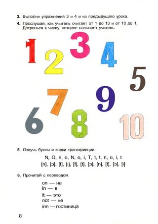 3. Выполни упражнения 3 и 4 и из предыдущего урока.
4. Прослушай, как учитель считает от 1 до 10 и от 10 до 1.
Дотронься к числу, которое называет учитель.
5. Озвучь буквы и знаки транскрипции.
N, О, п, о, N, о, i, Т, t, t. п, о, i, t
[n], [э]. И, [I], W, [t], [O], [n], [t], [O], [I]
6. Прочитай с переводом.
on — на
in — в
it — это
not — не
inn — гостиница
8
 