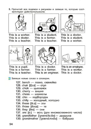 5. Прочитай все подписи к рисункам и запиши те, которые соот­
ветствуют действительности.
This is a worker.
This is a doctor.
This is a teacher.
This is a student.
This is a farmer.
This is a teacher.
This is a student.
This is a worker.
This is a pupil. This is a doctor.
This is a farmer. This is a farmer.
This is a teacher. This is an engineer.
This is an employee.
This is a worker.
This is a doctor.
2 Запиши новые слова в словарик.
127. bench — лавка, скамейка
128. chair [tjea] — стул
129. chick — цыпленок
130. cherry — вишня
131. chess — шахматы
132. chin — подбородок
133. chilly — холодный, холодно
134. these [6i:z] — эти
135. those [6ouz] — те
136. they [6ei] — они
137. are [a:] — есть (для множественного числа)
138. grandfather [’graend,fa:6a]— дедушка
139. grandmother [’graend,mA6a] — бабушка
94
 
