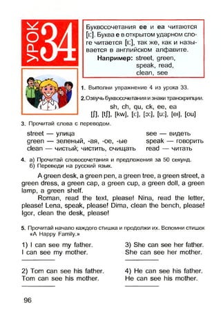 Буквосочетания ее и еа читаются
[к]. Буква е в открытом ударном сло­
ге читается [i:], так же, как и назы­
вается в английском алфавите.
Например: street, green,
speak, read,
clean, see
1. Выполни упражнение 4 из урока 33.
2.Озвучь буквосочетания и знаки транскрипции.
sh, ch, qu, ck, ее, еа
Ш. Ш [kw], [i:], [о:], [u:], [ei], [ou]
3. Прочитай слова с переводом.
street — улица see — видеть
green — зеленый, -ая, -ое, -ые speak — говорить
clean — чистый; чистить, очищать read — читать
4. а) Прочитай словосочетания и предложения за 50 секунд,
б) Переведи на русский язык.
A green desk, a green pen, a green tree, a green street, a
green dress, a green cap, a green cup, a green doll, a green
lamp, a green shelf.
Roman, read the text, please! Nina, read the letter,
please! Lena, speak, please! Dima, clean the bench, please!
Igor, clean the desk, please!
5. Прочитай начало каждого стишка и продолжи их. Вспомни стишок
«А Happy Family.»
1) I can see my father.
I can see my mother.
2) Tom can see his father.
Tom can see his mother.
3) She can see her father.
She can see her mother.
4) He can see his father.
He can see his mother.
96
 