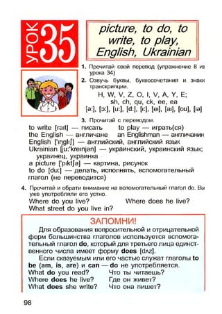 picture, to do, to
write, to play,
English, Ukrainian^
1. Прочитай свой перевод (упражнение 8 из
урока 34)
2. Озвучь буквы, буквосочетания и знаки
транскрипции.
Н, W, V, Z, О, I, V, A, Y, Е;
sh, ch, qu, ck, ее, ea
[a:], [о:], [u:], [d:], [i:], [eij, [ai], [ou], [ia]
3. Прочитай с переводом.
to write [rait] — писать to play — играть(ся)
the English — англичане an Englishman — англичанин
English ['irjgliJ"] — английский, английский язык
Ukrainian jju:'kreinjan] — украинский, украинский язык;
украинец, украинка
a picture [’piktja] — картина, рисунок
to do [du:] — делать, исполнять, вспомогательный
глагол (не переводится)
4. Прочитай и обрати внимание на вспомогательный глагол do. Вы
уже употребляли его устно.
Where do you live? Where does he live?
What street do you live in?
ЗАПОМНИ!
Для образования вопросительной и отрицательной
форм большинства глаголов используется вспомога­
тельный глагол do, который для третьего лица единст­
венного числа имеет форму does [dAz].
Если сказуемым или его частью служат глаголы to
be (am, is, are) и can — do не употребляется.
What do you read? Что ты читаешь?
Where does he live? Где он живет?
What does she write? Что она пишет?
98
 