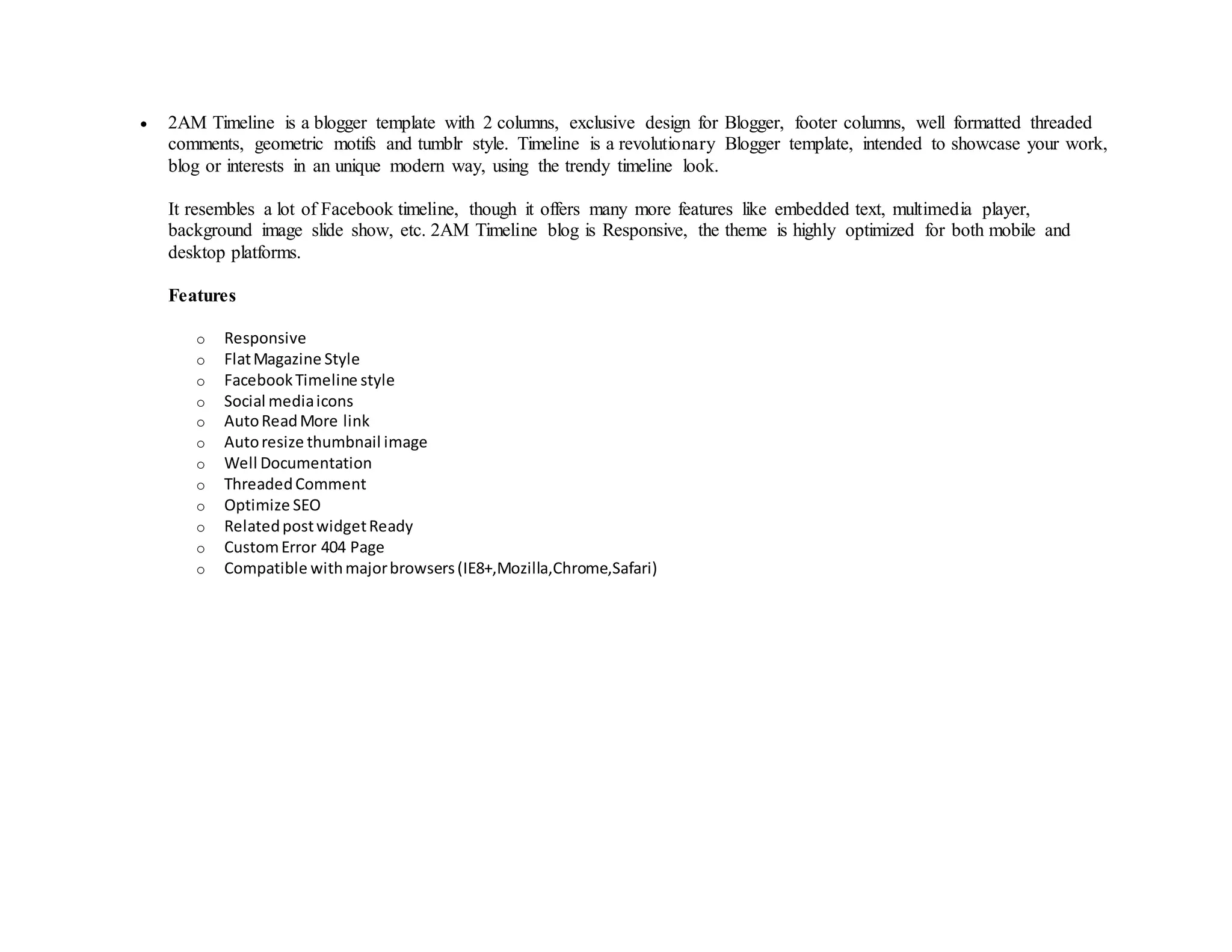  2AM Timeline is a blogger template with 2 columns, exclusive design for Blogger, footer columns, well formatted threaded
comments, geometric motifs and tumblr style. Timeline is a revolutionary Blogger template, intended to showcase your work,
blog or interests in an unique modern way, using the trendy timeline look.
It resembles a lot of Facebook timeline, though it offers many more features like embedded text, multimedia player,
background image slide show, etc. 2AM Timeline blog is Responsive, the theme is highly optimized for both mobile and
desktop platforms.
Features
o Responsive
o FlatMagazine Style
o FacebookTimeline style
o Social mediaicons
o AutoReadMore link
o Autoresize thumbnail image
o Well Documentation
o ThreadedComment
o Optimize SEO
o RelatedpostwidgetReady
o CustomError 404 Page
o Compatible withmajorbrowsers(IE8+,Mozilla,Chrome,Safari)