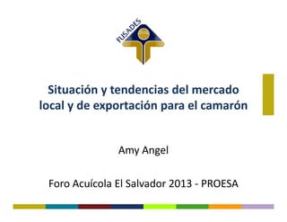 Situación y tendencias del mercado
local y de exportación para el camarónlocal y de exportación para el camarón
Amy Angel
Foro Acuícola El Salvador 2013 - PROESA
 