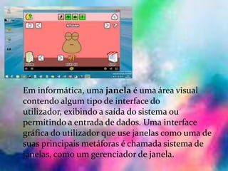 Janelas:
Em informática, uma janela é uma área visual
contendo algum tipo de interface do
utilizador, exibindo a saída do sistema ou
permitindo a entrada de dados. Uma interface
gráfica do utilizador que use janelas como uma de
suas principais metáforas é chamada sistema de
janelas, como um gerenciador de janela.
 