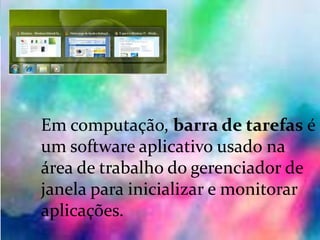 Barra de tarefas :
Em computação, barra de tarefas é
um software aplicativo usado na
área de trabalho do gerenciador de
janela para inicializar e monitorar
aplicações.
 