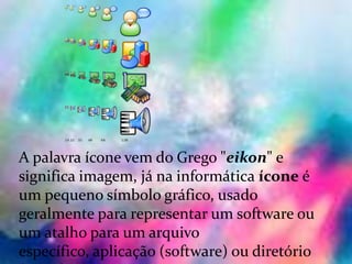 Ícones :
A palavra ícone vem do Grego "eikon" e
significa imagem, já na informática ícone é
um pequeno símbolo gráfico, usado
geralmente para representar um software ou
um atalho para um arquivo
específico, aplicação (software) ou diretório
 