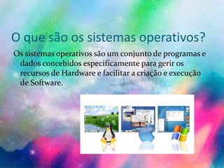 O que são os sistemas operativos?
Os sistemas operativos são um conjunto de programas e
dados concebidos especificamente para gerir os
recursos de Hardware e facilitar a criação e execução
de Software.
 