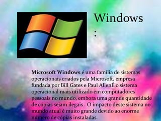 Windows
:
Microsoft Windows é uma família de sistemas
operacionais criados pela Microsoft, empresa
fundada por Bill Gates e Paul AllenÉ o sistema
operacional mais utilizado em computadores
pessoais no mundo, embora uma grande quantidade
de cópias sejam ilegais . O impacto deste sistema no
mundo atual é muito grande devido ao enorme
número de cópias instaladas.
 
