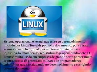 Linux:
Sistema operacional e kernel que teve seu desenvolvimento
iniciado por Linus Torvalds por volta dos anos 90, por se tratar
se um software livre, qualquer um tem o direito de usa-
lo, estuda-lo, modifica-lo, redistribui-lo já aprimorado e etc. O
Linux é muito usado em empresas de grande porte por ser muito
seguro, isso se dá graças aos milhares de programadores
voluntários que vão ajudando no desenvolvimento e corrigindo
os erros do mesmo.
 