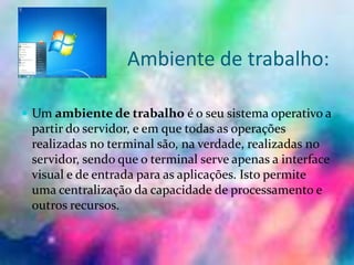 Ambiente de trabalho:
 Um ambiente de trabalho é o seu sistema operativo a
partir do servidor, e em que todas as operações
realizadas no terminal são, na verdade, realizadas no
servidor, sendo que o terminal serve apenas a interface
visual e de entrada para as aplicações. Isto permite
uma centralização da capacidade de processamento e
outros recursos.
 