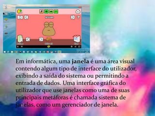 Janelas:
Em informática, uma janela é uma área visual
contendo algum tipo de interface do utilizador,
exibindo a saída do sistema ou permitindo a
entrada de dados. Uma interface gráfica do
utilizador que use janelas como uma de suas
principais metáforas é chamada sistema de
janelas, como um gerenciador de janela.
 