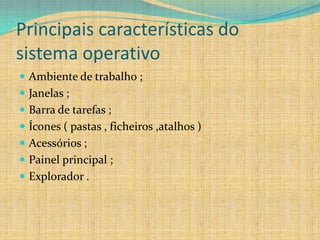 Principais características do
sistema operativo
 Ambiente de trabalho ;
 Janelas ;
 Barra de tarefas ;
 Ícones ( pastas , ficheiros ,atalhos )
 Acessórios ;
 Painel principal ;
 Explorador .
 