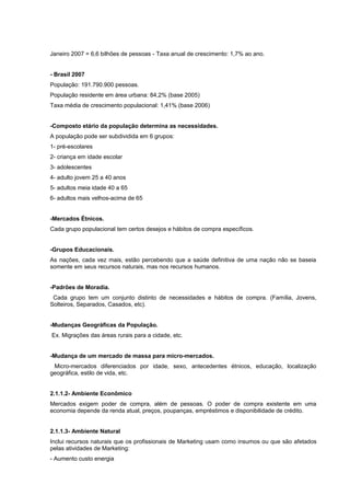 Janeiro 2007 = 6,6 bilhões de pessoas - Taxa anual de crescimento: 1,7% ao ano.
- Brasil 2007
População: 191.790.900 pessoas.
População residente em área urbana: 84,2% (base 2005)
Taxa média de crescimento populacional: 1,41% (base 2006)
-Composto etário da população determina as necessidades.
A população pode ser subdividida em 6 grupos:
1- pré-escolares
2- criança em idade escolar
3- adolescentes
4- adulto jovem 25 a 40 anos
5- adultos meia idade 40 a 65
6- adultos mais velhos-acima de 65
-Mercados Étnicos.
Cada grupo populacional tem certos desejos e hábitos de compra específicos.
-Grupos Educacionais.
As nações, cada vez mais, estão percebendo que a saúde definitiva de uma nação não se baseia
somente em seus recursos naturais, mas nos recursos humanos.
-Padrões de Moradia.
Cada grupo tem um conjunto distinto de necessidades e hábitos de compra. (Família, Jovens,
Solteiros, Separados, Casados, etc).
-Mudanças Geográficas da População.
Ex. Migrações das áreas rurais para a cidade, etc.
-Mudança de um mercado de massa para micro-mercados.
Micro-mercados diferenciados por idade, sexo, antecedentes étnicos, educação, localização
geográfica, estilo de vida, etc.
2.1.1.2- Ambiente Econômico
Mercados exigem poder de compra, além de pessoas. O poder de compra existente em uma
economia depende da renda atual, preços, poupanças, empréstimos e disponibilidade de crédito.
2.1.1.3- Ambiente Natural
Inclui recursos naturais que os profissionais de Marketing usam como insumos ou que são afetados
pelas atividades de Marketing:
- Aumento custo energia
 