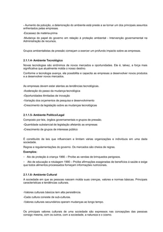 - Aumento da poluição, a deterioração do ambiente está preste a se tornar um dos principais assuntos
enfrentados pelas empresas.
-Escassez de matéria-prima
-Mudança do papel do governo em relação à proteção ambiental - Intervenção governamental na
Administração de recursos.
Grupos ambientalistas de pressão começam a exercer um profundo impacto sobre as empresas.
2.1.1.4- Ambiente Tecnológico
Novas tecnologias são sinônimos de novos mercados e oportunidades. Ele é, talvez, a força mais
significativa que atualmente molda o nosso destino.
Conforme a tecnologia avança, ela possibilita e capacita as empresas a desenvolver novos produtos
e a desenvolver novos mercados.
As empresas devem estar atentas as tendências tecnológicas.
-Aceleração do passo da mudança tecnológica
-Oportunidades ilimitadas de inovação
-Variação dos orçamentos de pesquisa e desenvolvimento
-Crescimento da legislação sobre as mudanças tecnológicas
2.1.1.5- Ambiente Político/Legal
Composto por leis, órgãos governamentais e grupos de pressão.
-Quantidade substancial de legislação afetando as empresas
-Crescimento de grupos de interesse público
É constituído de leis que influenciam e limitam várias organizações e indivíduos em uma dada
sociedade.
Regras e regulamentações do governo. Os mercados são cheios de regras.
Exemplos:
- Ato de proteção à criança 1966 – Proíbe as vendas de brinquedos perigosos.
- Ato de educação e rotulagem 1990 – Proíbe afirmações exageradas de benefícios à saúde e exige
que todos alimentos processados forneçam informações nutricionais.
2.1.1.6- Ambiente Cultural
A sociedade em que as pessoas nascem molda suas crenças, valores e normas básicas. Principais
características e tendências culturais.
-Valores culturais básicos tem alta persistência.
-Cada cultura consiste de sub-culturas.
-Valores culturais secundários operam mudanças ao longo tempo.
Os principais valores culturais de uma sociedade são expressos nas concepções das pessoas
consigo mesma, com os outros, com a sociedade, a natureza e o cosmo.
 