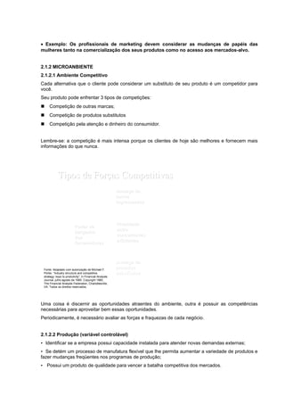 • Exemplo: Os profissionais de marketing devem considerar as mudanças de papéis das
mulheres tanto na comercialização dos seus produtos como no acesso aos mercados-alvo.
2.1.2 MICROANBIENTE
2.1.2.1 Ambiente Competitivo
Cada alternativa que o cliente pode considerar um substituto de seu produto é um competidor para
você.
Seu produto pode enfrentar 3 tipos de competições:
 Competição de outras marcas;
 Competição de produtos substitutos
 Competição pela atenção e dinheiro do consumidor.
Lembre-se: a competição é mais intensa porque os clientes de hoje são melhores e fornecem mais
informações do que nunca.
Tipos de ForTipos de Forçças Competitivasas Competitivas
AmeaAmeaçça dea de
produtosprodutos
substitutossubstitutos
Poder de
barganha
dos
compradores
RivalidadeRivalidade
entreentre
concorrentesconcorrentes
existentesexistentes
Poder dePoder de
barganhabarganha
dosdos
fornecedoresfornecedores
AmeaAmeaçça dea de
novosnovos
ingressantesingressantes
Figura
2.5
Slide
2-10
Fonte: Adaptado com autorização de Michael F.
Porter, “Industry structure and competitive
strategy: keys to produtivity”, in Financial Analysts
Journal, julho-agosto de 1980. Copyright 1980,
The Financial Analysts Federation, Charlottesville,
VA. Todos os direitos reservados.
Uma coisa é discernir as oportunidades atraentes do ambiente, outra é possuir as competências
necessárias para aproveitar bem essas oportunidades.
Periodicamente, é necessário avaliar as forças e fraquezas de cada negócio.
2.1.2.2 Produção (variável controlável)
• Identificar se a empresa possui capacidade instalada para atender novas demandas externas;
• Se detém um processo de manufatura flexível que lhe permita aumentar a variedade de produtos e
fazer mudanças freqüentes nos programas de produção;
• Possui um produto de qualidade para vencer a batalha competitiva dos mercados.
 