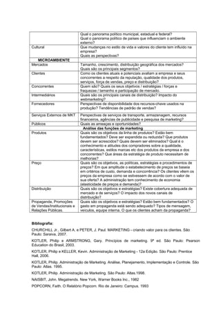 Qual o panorama político municipal, estadual e federal?
Qual o panorama político de países que influenciam o ambiente
externo?
Cultural Que mudanças no estilo de vida e valores do cliente tem influído na
empresa?
Quais as perspectivas?
MICROAMBIENTE
Mercados Tamanho, crescimento, distribuição geográfica dos mercados?
Quais são os principais segmentos?
Clientes Como os clientes atuais e potenciais avaliam a empresa e seus
concorrentes a respeito da reputação, qualidade dos produtos,
serviços, força de vendas, preço e distribuição?
Concorrentes Quem são? Quais os seus objetivos / estratégias / forças e
fraquezas / tamanho e participação de mercado.
Intermediários Quais são os principais canais de distribuição? Impacto do
webmarketing?
Fornecedores Perspectivas de disponibilidade dos recursos-chave usados na
produção? Tendências de padrão de vendas?
Serviços Externos de MKT Perspectivas de serviços de transporte, armazenagem, recursos
financeiros, agências de publicidade e pesquisa de marketing?
Públicos Quais as ameaças e oportunidades?
Análise das funções de marketing
Produtos Quais são os objetivos da linha de produtos? Estão bem
fundamentados? Deve ser expandida ou reduzida? Que produtos
devem ser acrescidos? Quais devem ser eliminados? Qual é o
conhecimento e atitudes dos compradores sobre a qualidade,
características, estilos marcas etc dos produtos da empresa e dos
concorrentes? Que áreas da estratégia de produto necessitam de
melhorias?
Preço Quais são os objetivos, as políticas, estratégias e procedimentos de
preços? Em que amplitude o estabelecimento de preços se baseia
em critérios de custo, demanda e concorrência? Os clientes vêem os
preços da empresa como se estivessem de acordo com o valor de
sua oferta? A administração tem conhecimento de economia
(elasticidade de preços e demanda)?
Distribuição Quais são os objetivos e estratégias? Existe cobertura adequada de
mercado e de serviços? O impacto dos novos canais de
distribuição?
Propaganda, Promoções
de Vendas/Institucionais e
Relações Públicas.
Quais são os objetivos e estratégias? Estão bem fundamentados? O
gasto em propaganda está sendo adequado? Tipos de mensagem,
veículos, equipe interna. O que os clientes acham da propaganda?
Bibliografia:
CHURCHILL Jr., Gilbert A. e PETER, J. Paul. MARKETING - criando valor para os clientes. São
Paulo: Saraiva, 2007.
KOTLER, Philip e ARMSTRONG, Gary. Princípios de marketing. 9ª ed. São Paulo: Pearson
Education do Brasil, 2003.
KOTLER, Philip e KELLER, Kevin. Administração de Marketing - 12a Edição. São Paulo: Prentice
Hall, 2006.
KOTLER, Philip. Administração de Marketing. Análise, Planejamento, Implementação e Controle. São
Paulo: Atlas. 1995.
KOTLER, Philip. Administração de Marketing. São Paulo: Atlas.1998.
NAISBIT, John. Megatrends. New York, Warner Books Inc., 1982
POPCORN, Faith. O Relatório Popcorn. Rio de Janeiro: Campus. 1993
 