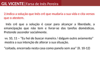 GIL VICENTE|Farsa de Inês Pereira
2.Indica a solução que Inês crê que mudaria a sua vida e cita versos
que o atestem.
Inês crê que a solução é casar para alcançar a liberdade, a
emancipação que não tem e livrar-se das tarefas domésticas.
Pretende ascender socialmente.
“coitada, encerrada nesta casa como panela sem asa” (ll. 10-12)
vv. 10, 11 – “Eu hei de buscar maneira / dalgum outro aviamento”
mostra a sua intenção de alterar a sua situação.
 