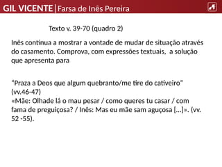 GIL VICENTE|Farsa de Inês Pereira
“Praza a Deos que algum quebranto/me tire do cativeiro”
(vv.46-47)
«Mãe: Olhade lá o mau pesar / como queres tu casar / com
fama de preguiçosa? / Inês: Mas eu mãe sam aguçosa […]». (vv.
52 -55).
Texto v. 39-70 (quadro 2)
Inês continua a mostrar a vontade de mudar de situação através
do casamento. Comprova, com expressões textuais, a solução
que apresenta para
 