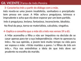 GIL VICENTE|Farsa de Inês Pereira
3- Caracteriza Inês a partir do diálogo com a mãe.
Inês revela-se uma jovem insatisfeita, sonhadora e precipitada:
tem pressa em casar. A Mãe acha-a preguiçosa, teimosa e
imprudente e acha que ela deve esperar por um bom partido.
4- Explica o conselho que a mãe dá a Inês nos versos 59 a 65.
A Mãe aconselha a filha a não ser impulsiva na decisão de se
casar apenas para ter a sua independência: «Nam te apresses tu
Inês». Na sua opinião, a jovem terá muito tempo na vida para
ser esposa e mãe: «Virão maridos a pares / e filhos de três em
três.». Fica nas entrelinhas a ideia de que Inês deve ser
prudente na escolha do marido.
Inês é preguiçosa, leviana, fantasiosa, inconsciente, idealista.
No final da peça, torna-se materialista, calculista, vingativa.
 