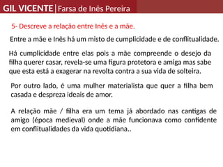 GIL VICENTE|Farsa de Inês Pereira
Por outro lado, é uma mulher materialista que quer a filha bem
casada e despreza ideais de amor.
Entre a mãe e Inês há um misto de cumplicidade e de conflitualidade.
Há cumplicidade entre elas pois a mãe compreende o desejo da
filha querer casar, revela-se uma figura protetora e amiga mas sabe
que esta está a exagerar na revolta contra a sua vida de solteira.
A relação mãe / filha era um tema já abordado nas cantigas de
amigo (época medieval) onde a mãe funcionava como confidente
em conflitualidades da vida quotidiana..
5- Descreve a relação entre Inês e a mãe.
 