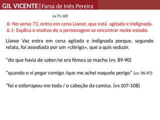 GIL VICENTE|Farsa de Inês Pereira
vv.71-169
6- No verso 73, entra em cena Lianor, que está agitada e indignada.
6.1- Explica o motivo de a personagem se encontrar neste estado.
Lianor Vaz entra em cena agitada e indignada porque, segundo
relata, foi assediada por um «clérigo», que a quis seduzir.
“diz que havia de saber/se era fêmea se macho (vv. 89-90)
“quando o vi pegar comigo /que me achei naquele perigo” (vv. 96-97)
“foi e esfarrapou-me toda / o cabeção da camisa. (vv.107-108)
 