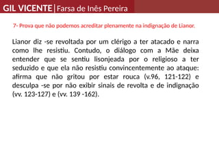 GIL VICENTE|Farsa de Inês Pereira
7- Prova que não podemos acreditar plenamente na indignação de Lianor.
Lianor diz -se revoltada por um clérigo a ter atacado e narra
como lhe resistiu. Contudo, o diálogo com a Mãe deixa
entender que se sentiu lisonjeada por o religioso a ter
seduzido e que ela não resistiu convincentemente ao ataque:
afirma que não gritou por estar rouca (v.96, 121-122) e
desculpa -se por não exibir sinais de revolta e de indignação
(vv. 123-127) e (vv. 139 -162).
 