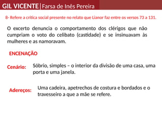GIL VICENTE|Farsa de Inês Pereira
8- Refere a crítica social presente no relato que Lianor faz entre os versos 73 a 131.
O excerto denuncia o comportamento dos clérigos que não
cumpriam o voto do celibato (castidade) e se insinuavam às
mulheres e as namoravam.
Cenário:
ENCENAÇÃO
Sóbrio, simples – o interior da divisão de uma casa, uma
porta e uma janela.
Adereços: Uma cadeira, apetrechos de costura e bordados e o
travesseiro a que a mãe se refere.
 