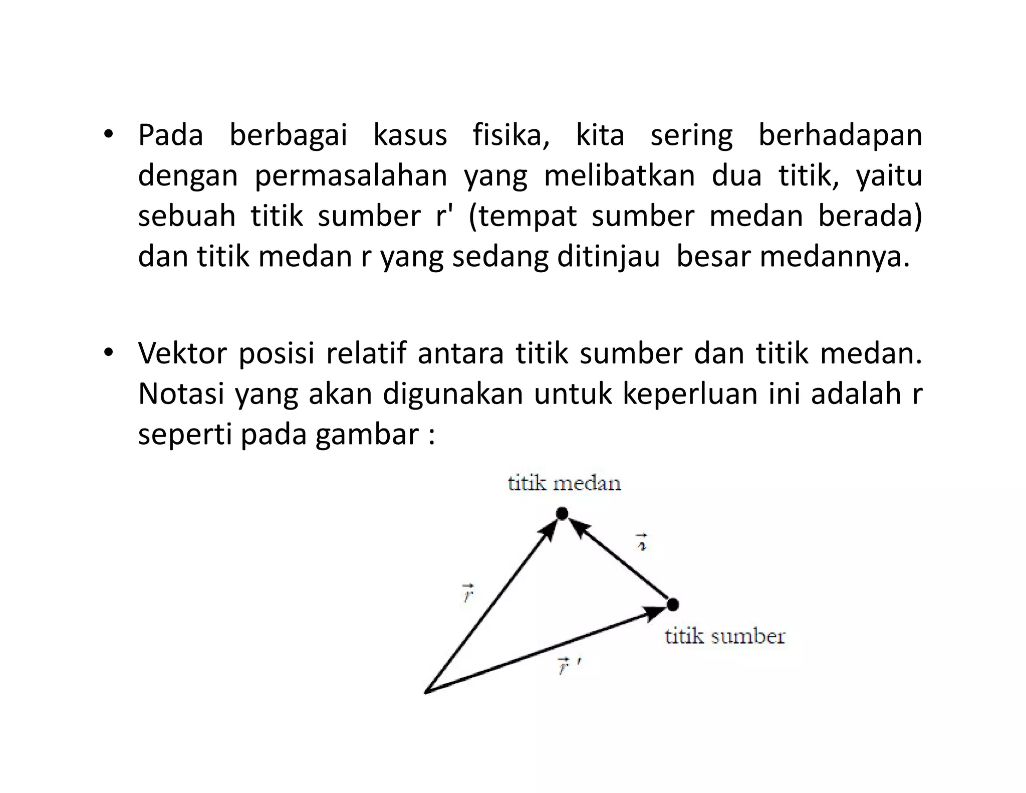 • Pada berbagai kasus fisika, kita sering berhadapan
dengan permasalahan yang melibatkan dua titik, yaitu
sebuah titik sumber r' (tempat sumber medan berada)
dan titik medan r yang sedang ditinjau besar medannya.
• Vektor posisi relatif antara titik sumber dan titik medan.
Notasi yang akan digunakan untuk keperluan ini adalah rNotasi yang akan digunakan untuk keperluan ini adalah r
seperti pada gambar :
 