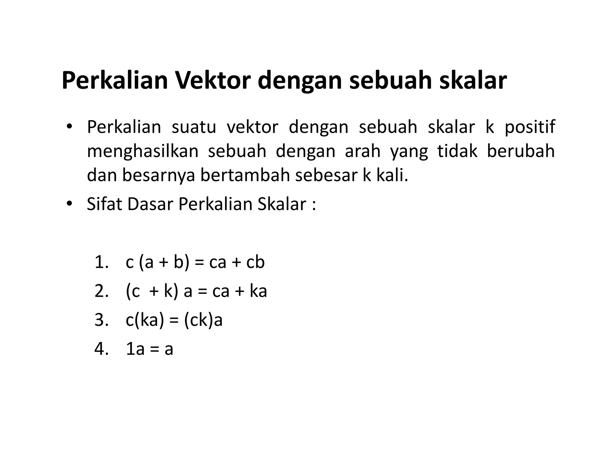 Perkalian Vektor dengan sebuah skalar
• Perkalian suatu vektor dengan sebuah skalar k positif
menghasilkan sebuah dengan arah yang tidak berubah
dan besarnya bertambah sebesar k kali.
• Sifat Dasar Perkalian Skalar :
1. c (a + b) = ca + cb
2. (c + k) a = ca + ka
3. c(ka) = (ck)a
4. 1a = a
 