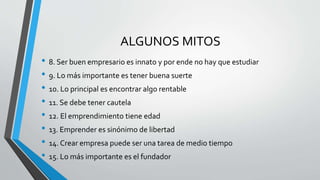 ALGUNOS MITOS
• 8. Ser buen empresario es innato y por ende no hay que estudiar
• 9. Lo más importante es tener buena suerte
• 10. Lo principal es encontrar algo rentable
• 11. Se debe tener cautela
• 12. El emprendimiento tiene edad
• 13. Emprender es sinónimo de libertad
• 14. Crear empresa puede ser una tarea de medio tiempo
• 15. Lo más importante es el fundador
 