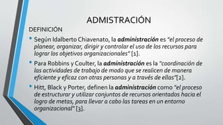 ADMISTRACIÓN
DEFINICIÓN
• Según Idalberto Chiavenato, la administración es "el proceso de
planear, organizar, dirigir y controlar el uso de los recursos para
lograr los objetivos organizacionales" [1].
• Para Robbins y Coulter, la administración es la "coordinación de
las actividades de trabajo de modo que se realicen de manera
eficiente y eficaz con otras personas y a través de ellas"[2].
• Hitt, Black y Porter, definen la administración como "el proceso
de estructurar y utilizar conjuntos de recursos orientados hacia el
logro de metas, para llevar a cabo las tareas en un entorno
organizacional" [3].
 