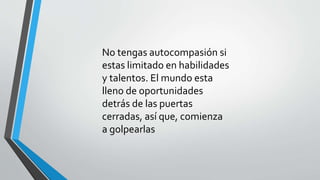 No tengas autocompasión si
estas limitado en habilidades
y talentos. El mundo esta
lleno de oportunidades
detrás de las puertas
cerradas, así que, comienza
a golpearlas
 