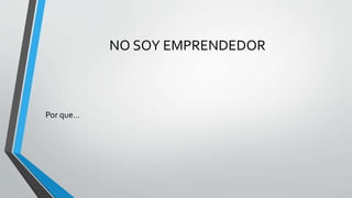 NO SOY EMPRENDEDOR
Por que…
 
