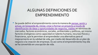 ALGUNAS DEFINICIONES DE
EMPRENDIMIENTO
• Se puede definir el emprendimiento como la manera de pensar, sentir y
actuar, en búsqueda de, iniciar, crear o formar un proyecto a través de
identificación de ideas y oportunidades de negocios, viables en términos de
mercados, factores económicos, sociales, ambientales y políticos, así mismo
factores endógenos como capacidad en talento humano, recursos físicos y
financieros, que le permiten al emprendedor una alternativa para el
mejoramiento en la calidad de vida, por medio del desarrollo de un plan de
negocio o la creación de empresas. Es así como el emprendimiento hoy día
se ha convertido en una opción de vida.
 