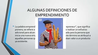 ALGUNAS DEFINICIONES DE
EMPRENDIMIENTO
• La palabra emprendimiento viene del francés “entrepreneur”, que significa
pionero; se refiere a la capacidad de una persona de realizar un esfuerzo
adicional para alcanzar una meta; es también utilizada para la persona que
inicia una nueva empresa o proyecto. Así mismo, este término se atribuyó a
aquellas personas que fueron innovadoras o agregaban valor a un producto
ya existente.
 