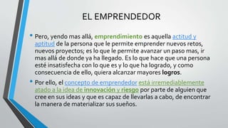 EL EMPRENDEDOR
• Pero, yendo mas allá, emprendimiento es aquella actitud y
aptitud de la persona que le permite emprender nuevos retos,
nuevos proyectos; es lo que le permite avanzar un paso mas, ir
mas allá de donde ya ha llegado. Es lo que hace que una persona
esté insatisfecha con lo que es y lo que ha logrado, y como
consecuencia de ello, quiera alcanzar mayores logros.
• Por ello, el concepto de emprendedor está irremediablemente
atado a la idea de innovación y riesgo por parte de alguien que
cree en sus ideas y que es capaz de llevarlas a cabo, de encontrar
la manera de materializar sus sueños.
 