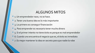 ALGUNOS MITOS
• 1. Un emprendedor nace, no se hace.
• 2.Tener una buena idea es lo más importante
• 3. Lo primero es conseguir financiación
• 4. Para emprender es necesario tener mucho dinero
• 5. Si el primer intento no tiene éxito es porque es mal emprendedor
• 6. Cuando uno encuentra el negocio que es, el éxito es inmediato
• 7. Es mejor mantener la idea en secreto para que nadie la robe
 