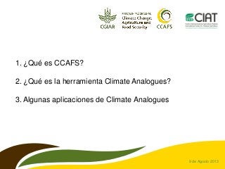 9 de Agosto 2013
1. ¿Qué es CCAFS?
2. ¿Qué es la herramienta Climate Analogues?
3. Algunas aplicaciones de Climate Analogues
 