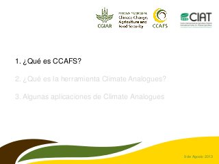 9 de Agosto 2013
1. ¿Qué es CCAFS?
2. ¿Qué es la herramienta Climate Analogues?
3. Algunas aplicaciones de Climate Analogu...