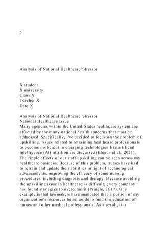 2
Analysis of National Healthcare Stressor
X student
X university
Class X
Teacher X
Date X
Analysis of National Healthcare Stressor
National Healthcare Issue
Many agencies within the United States healthcare system are
affected by the many national health concerns that must be
addressed. Specifically, I've decided to focus on the problem of
upskilling. Issues related to retraining healthcare professionals
to become proficient in emerging technologies like artificial
intelligence (AI) attrition are discussed (Efendi et al., 2021).
The ripple effects of our staff upskilling can be seen across my
healthcare business. Because of this problem, nurses have had
to retrain and update their abilities in light of technological
advancements, improving the efficacy of some nursing
procedures, including diagnosis and therapy. Because avoiding
the upskilling issue in healthcare is difficult, every company
has found strategies to overcome it (Pringle, 2017). One
example is that lawmakers have mandated that a portion of my
organization's resources be set aside to fund the education of
nurses and other medical professionals. As a result, it is
 
