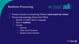 Realtime Processing
• Process events in streaming fashion (one event at a time)
• Processing topology (Execution Plan)
– Written in Siddhi Query Language
– Runs in isolation
– Include
• Queries
• Input event streams
• Output event streams
 