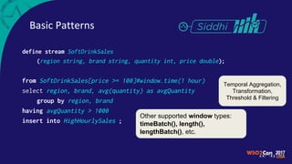 Basic Patterns
define stream SoftDrinkSales
(region string, brand string, quantity int, price double);
from SoftDrinkSales[price >= 100]#window.time(1 hour)
select region, brand, avg(quantity) as avgQuantity
group by region, brand
having avgQuantity > 1000
insert into HighHourlySales ;
Temporal Aggregation,
Transformation,
Threshold & Filtering
Other supported window types:
timeBatch(), length(),
lengthBatch(), etc.
 