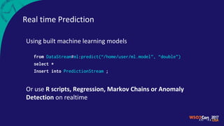 Real time Prediction
Using built machine learning models
from DataStream#ml:predict(“/home/user/ml.model”, “double”)
select *
Insert into PredictionStream ;
Or use R scripts, Regression, Markov Chains or Anomaly
Detection on realtime
 