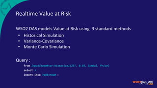 Realtime Value at Risk
WSO2 DAS models Value at Risk using 3 standard methods
• Historical Simulation
• Variance-Covariance
• Monte Carlo Simulation
Query :
from InputSteam#var:historical(251, 0.95, Symbol, Price)
select *
insert into VaRStream ;
 